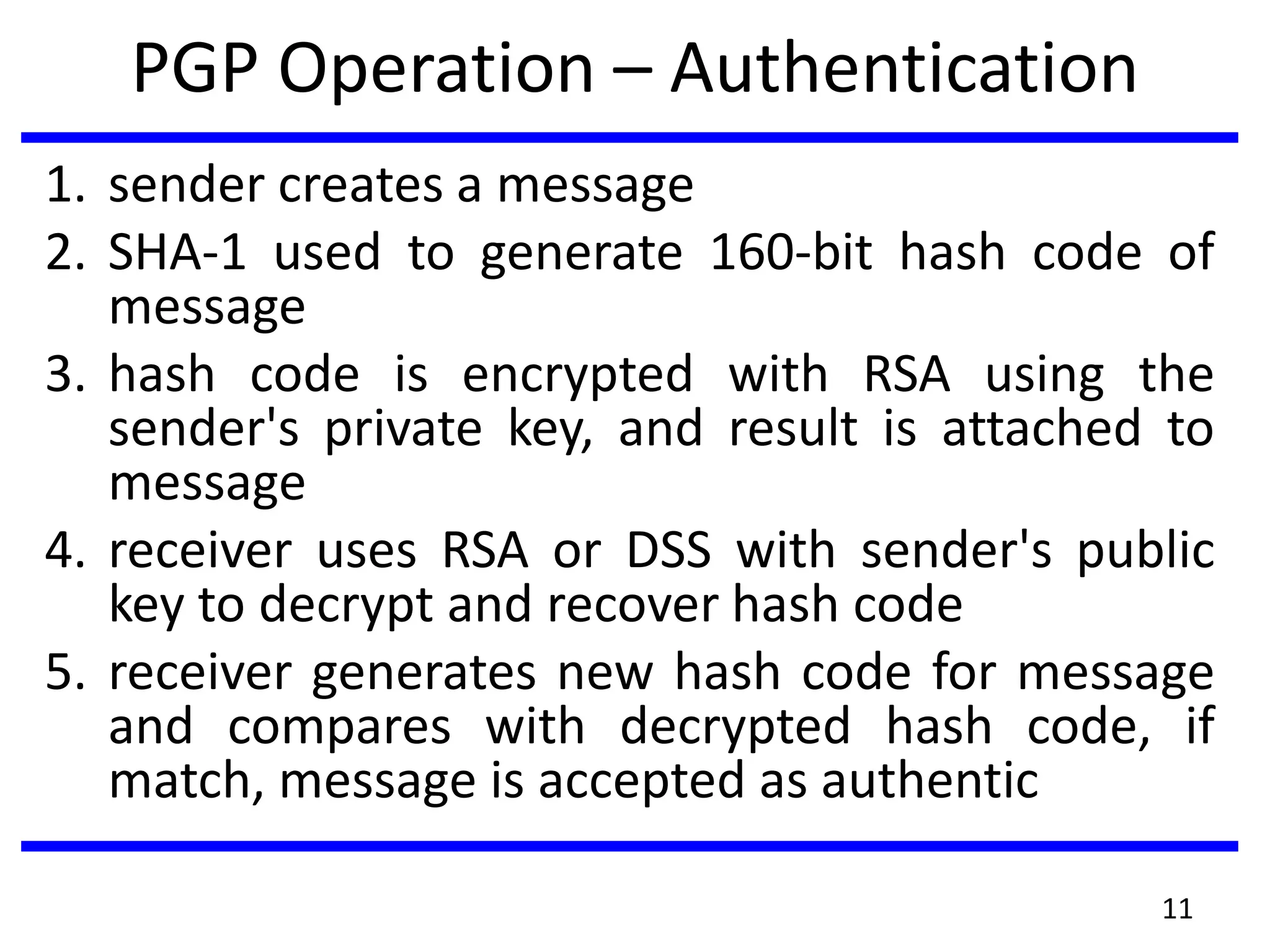 PGP Operation – Authentication
1. sender creates a message
2. SHA-1 used to generate 160-bit hash code of
message
3. hash code is encrypted with RSA using the
sender's private key, and result is attached to
message
4. receiver uses RSA or DSS with sender's public
key to decrypt and recover hash code
5. receiver generates new hash code for message
and compares with decrypted hash code, if
match, message is accepted as authentic
11
 