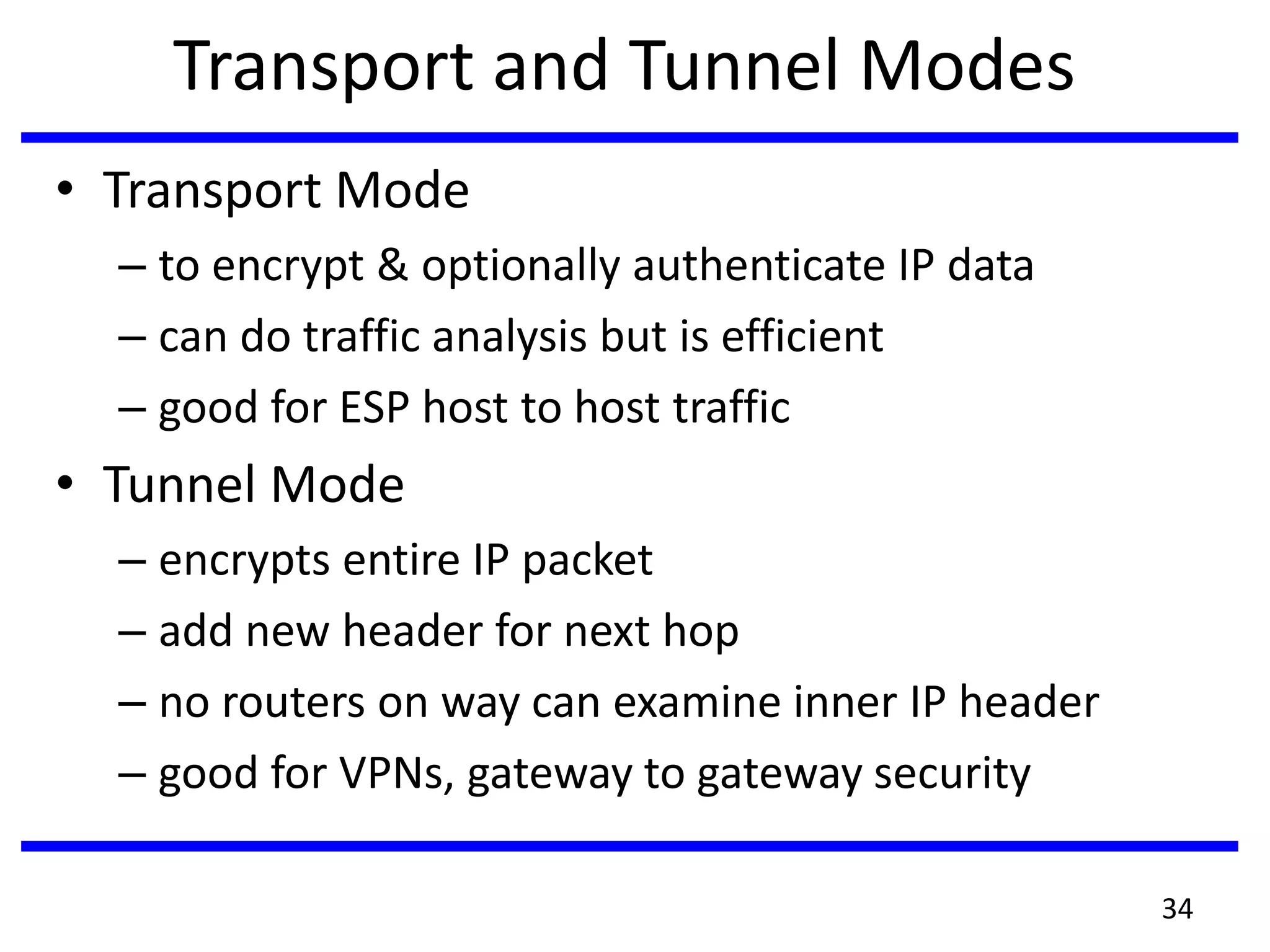 Transport and Tunnel Modes
• Transport Mode
– to encrypt & optionally authenticate IP data
– can do traffic analysis but is efficient
– good for ESP host to host traffic
• Tunnel Mode
– encrypts entire IP packet
– add new header for next hop
– no routers on way can examine inner IP header
– good for VPNs, gateway to gateway security
34
 