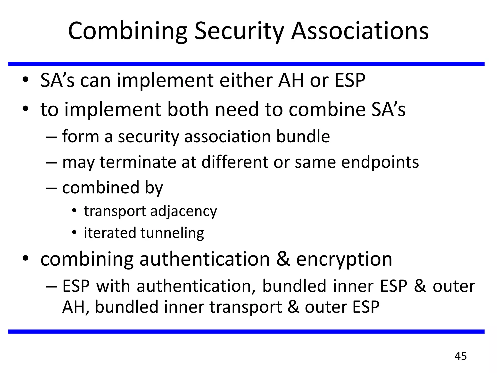 Combining Security Associations
• SA’s can implement either AH or ESP
• to implement both need to combine SA’s
– form a security association bundle
– may terminate at different or same endpoints
– combined by
• transport adjacency
• iterated tunneling
• combining authentication & encryption
– ESP with authentication, bundled inner ESP & outer
AH, bundled inner transport & outer ESP
45
 
