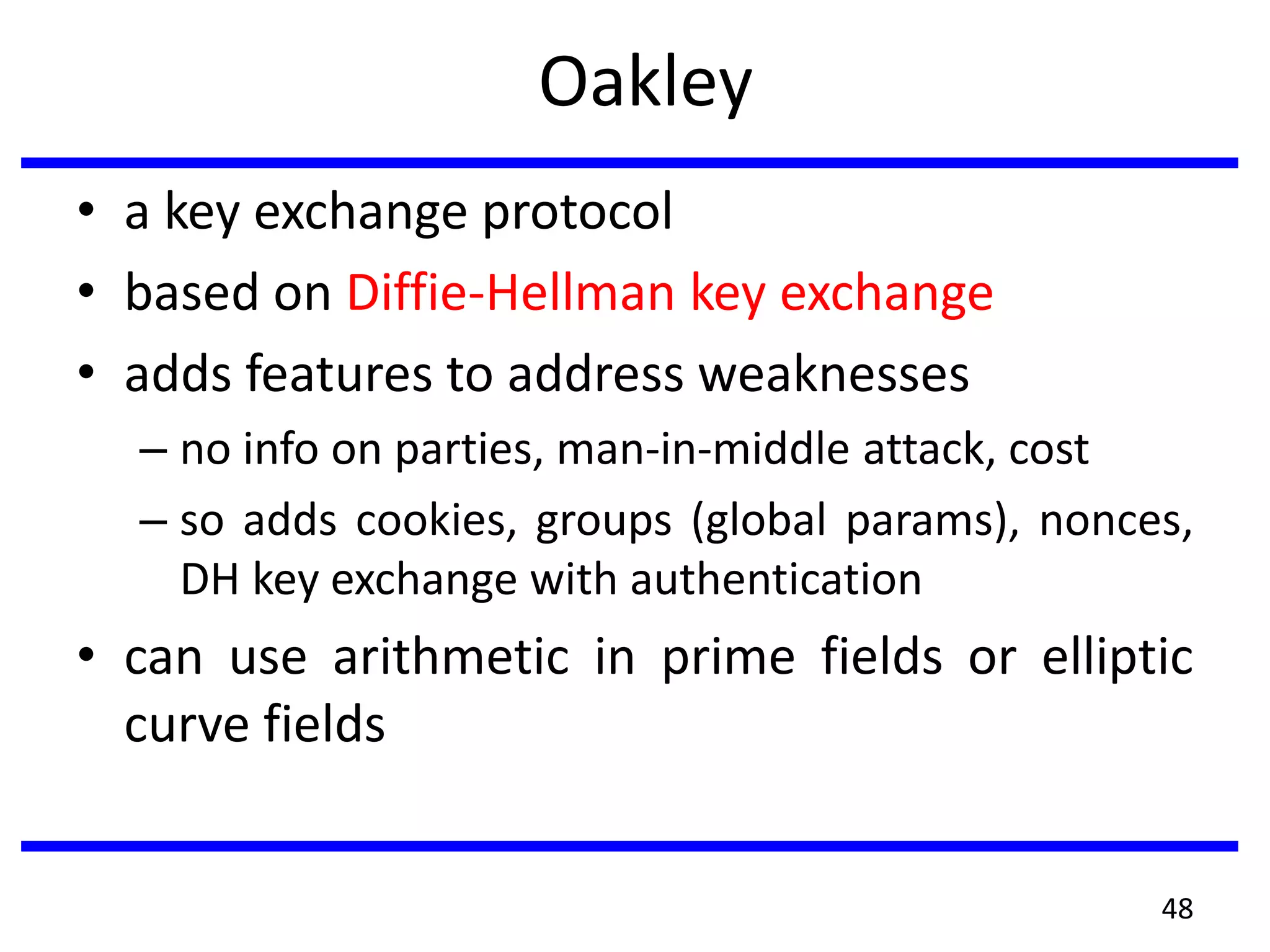 Oakley
• a key exchange protocol
• based on Diffie-Hellman key exchange
• adds features to address weaknesses
– no info on parties, man-in-middle attack, cost
– so adds cookies, groups (global params), nonces,
DH key exchange with authentication
• can use arithmetic in prime fields or elliptic
curve fields
48
 