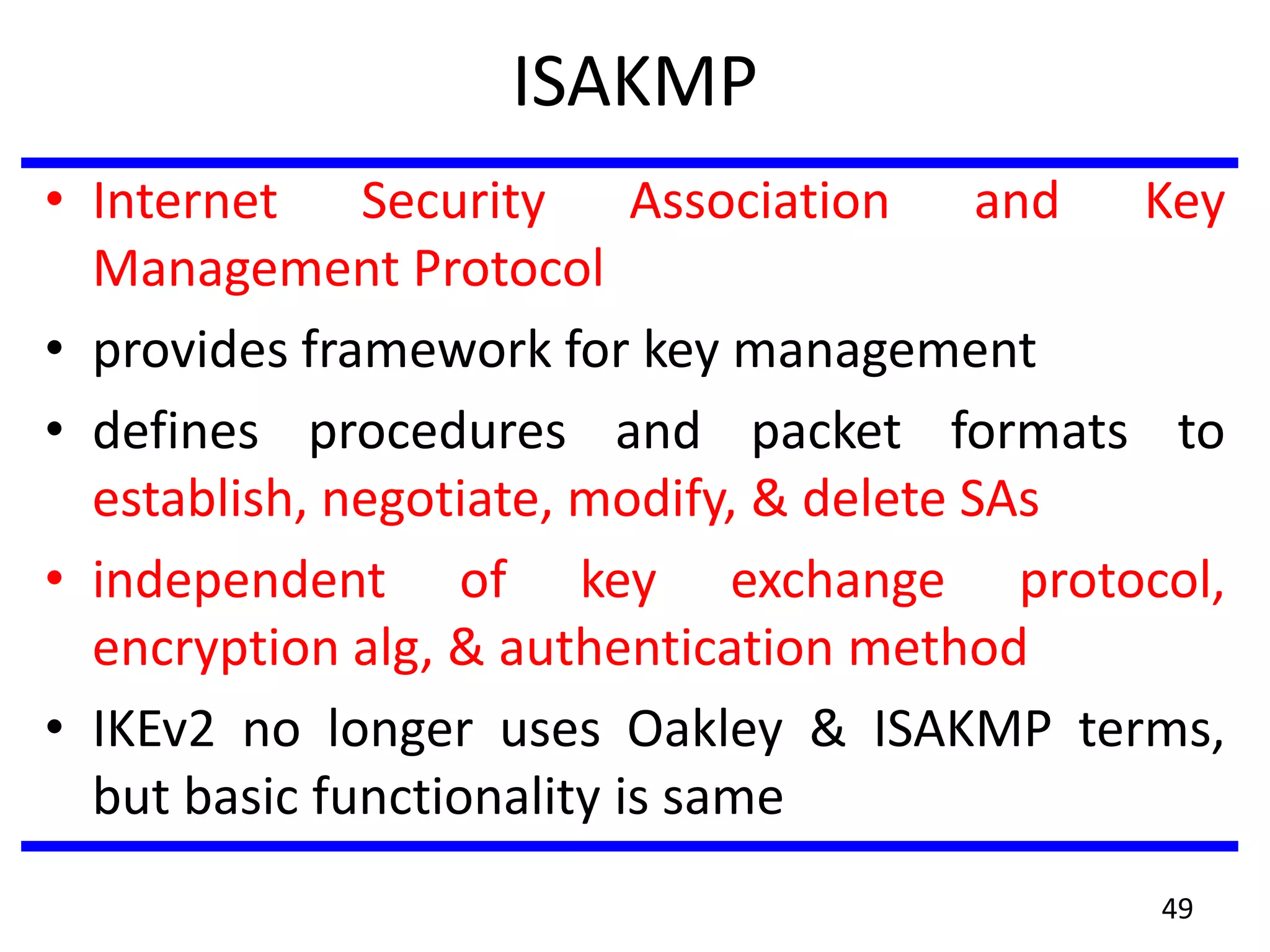 ISAKMP
• Internet Security Association and Key
Management Protocol
• provides framework for key management
• defines procedures and packet formats to
establish, negotiate, modify, & delete SAs
• independent of key exchange protocol,
encryption alg, & authentication method
• IKEv2 no longer uses Oakley & ISAKMP terms,
but basic functionality is same
49
 