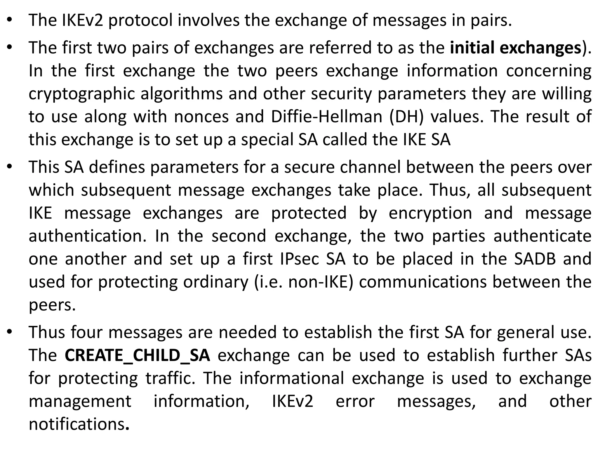 • The IKEv2 protocol involves the exchange of messages in pairs.
• The first two pairs of exchanges are referred to as the initial exchanges).
In the first exchange the two peers exchange information concerning
cryptographic algorithms and other security parameters they are willing
to use along with nonces and Diffie-Hellman (DH) values. The result of
this exchange is to set up a special SA called the IKE SA
• This SA defines parameters for a secure channel between the peers over
which subsequent message exchanges take place. Thus, all subsequent
IKE message exchanges are protected by encryption and message
authentication. In the second exchange, the two parties authenticate
one another and set up a first IPsec SA to be placed in the SADB and
used for protecting ordinary (i.e. non-IKE) communications between the
peers.
• Thus four messages are needed to establish the first SA for general use.
The CREATE_CHILD_SA exchange can be used to establish further SAs
for protecting traffic. The informational exchange is used to exchange
management information, IKEv2 error messages, and other
notifications.
 