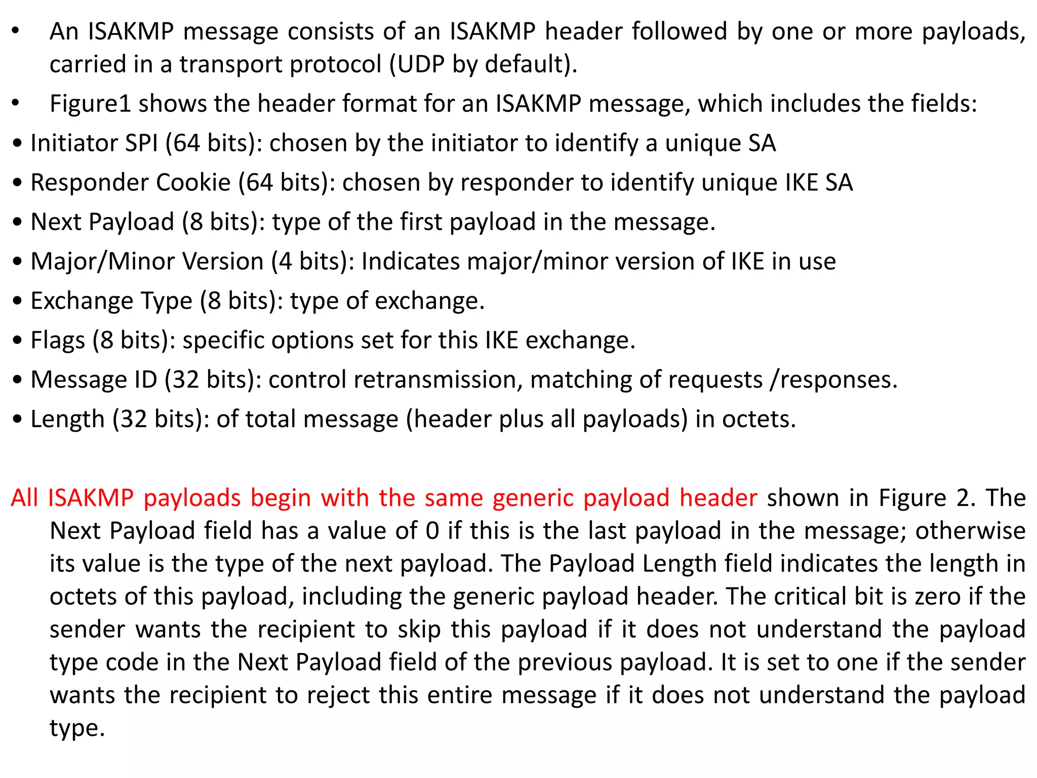 • An ISAKMP message consists of an ISAKMP header followed by one or more payloads,
carried in a transport protocol (UDP by default).
• Figure1 shows the header format for an ISAKMP message, which includes the fields:
• Initiator SPI (64 bits): chosen by the initiator to identify a unique SA
• Responder Cookie (64 bits): chosen by responder to identify unique IKE SA
• Next Payload (8 bits): type of the first payload in the message.
• Major/Minor Version (4 bits): Indicates major/minor version of IKE in use
• Exchange Type (8 bits): type of exchange.
• Flags (8 bits): specific options set for this IKE exchange.
• Message ID (32 bits): control retransmission, matching of requests /responses.
• Length (32 bits): of total message (header plus all payloads) in octets.
All ISAKMP payloads begin with the same generic payload header shown in Figure 2. The
Next Payload field has a value of 0 if this is the last payload in the message; otherwise
its value is the type of the next payload. The Payload Length field indicates the length in
octets of this payload, including the generic payload header. The critical bit is zero if the
sender wants the recipient to skip this payload if it does not understand the payload
type code in the Next Payload field of the previous payload. It is set to one if the sender
wants the recipient to reject this entire message if it does not understand the payload
type.
 