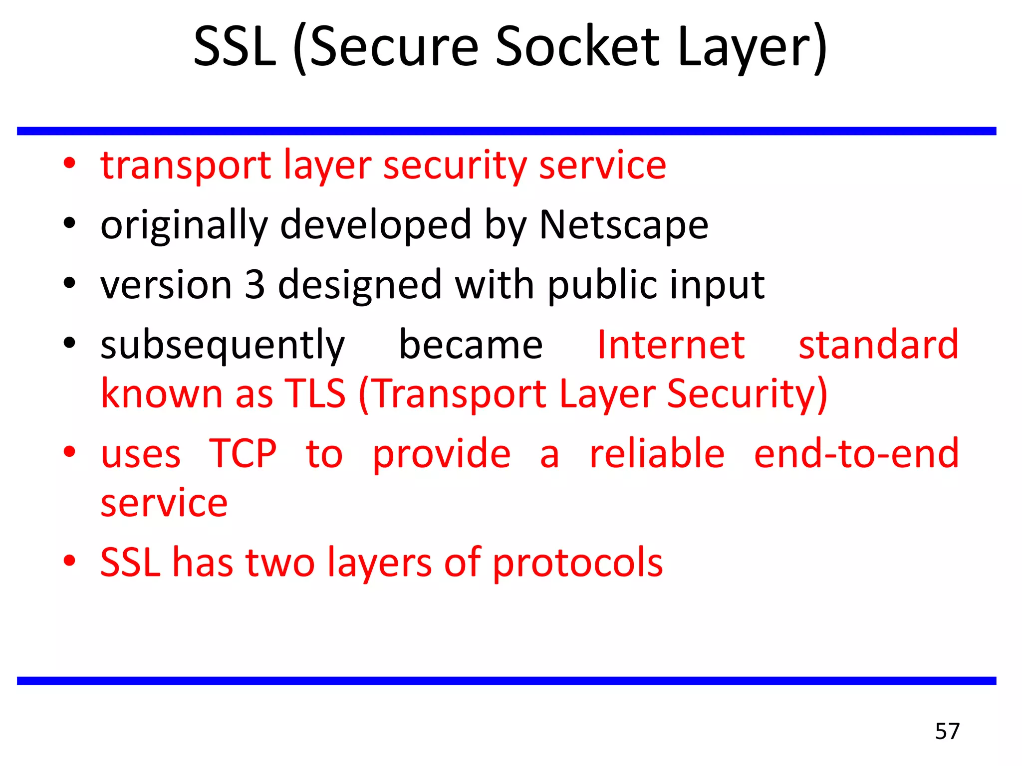 SSL (Secure Socket Layer)
• transport layer security service
• originally developed by Netscape
• version 3 designed with public input
• subsequently became Internet standard
known as TLS (Transport Layer Security)
• uses TCP to provide a reliable end-to-end
service
• SSL has two layers of protocols
57
 