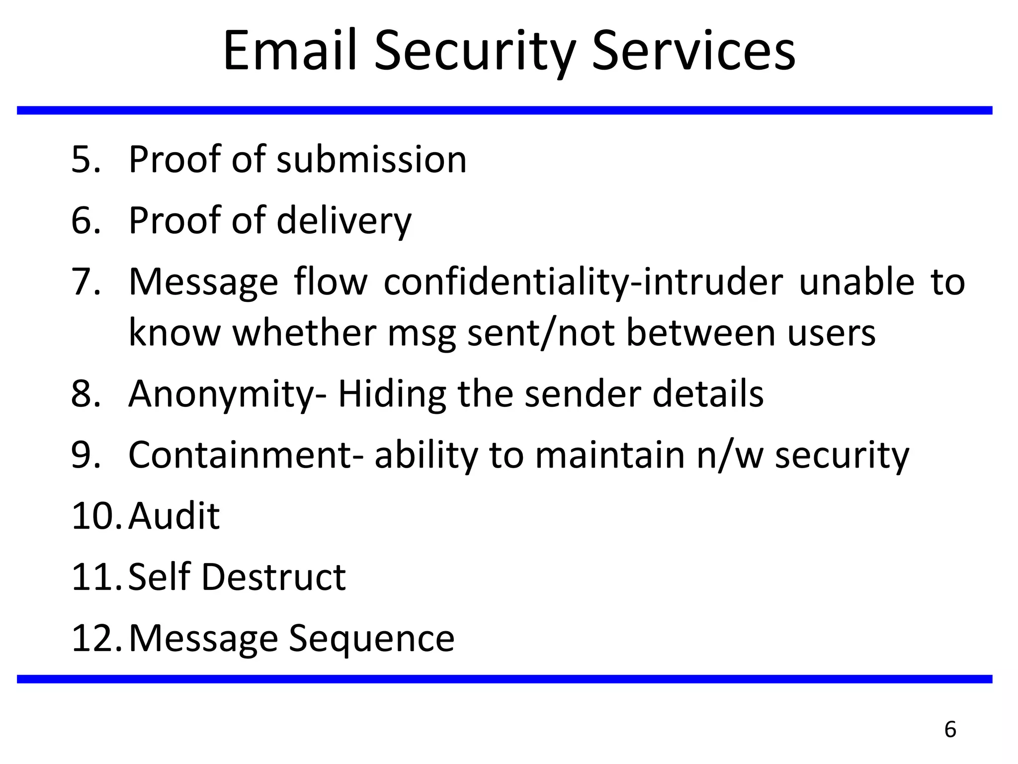 Email Security Services
5. Proof of submission
6. Proof of delivery
7. Message flow confidentiality-intruder unable to
know whether msg sent/not between users
8. Anonymity- Hiding the sender details
9. Containment- ability to maintain n/w security
10.Audit
11.Self Destruct
12.Message Sequence
6
 