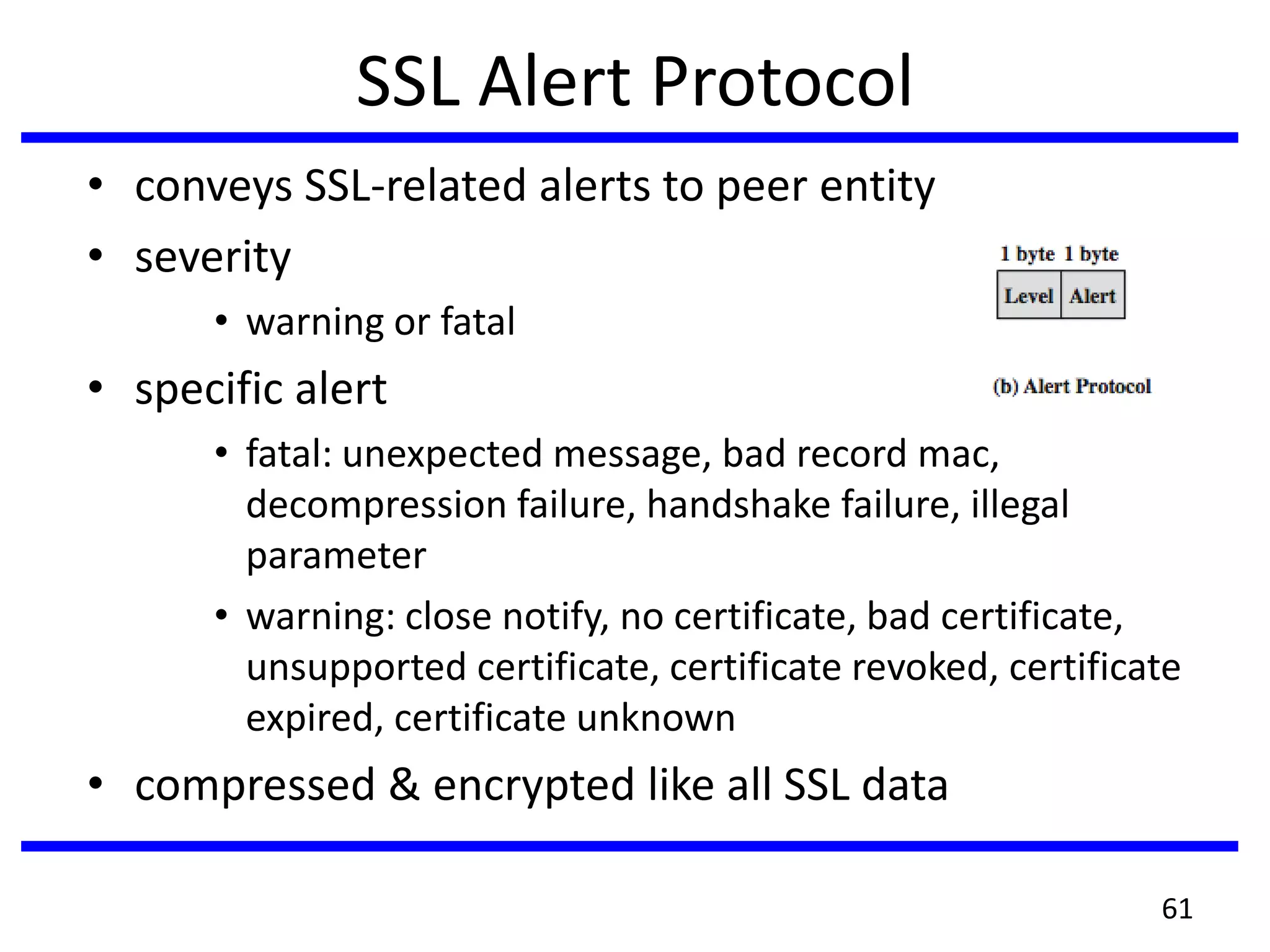 SSL Alert Protocol
• conveys SSL-related alerts to peer entity
• severity
• warning or fatal
• specific alert
• fatal: unexpected message, bad record mac,
decompression failure, handshake failure, illegal
parameter
• warning: close notify, no certificate, bad certificate,
unsupported certificate, certificate revoked, certificate
expired, certificate unknown
• compressed & encrypted like all SSL data
61
 