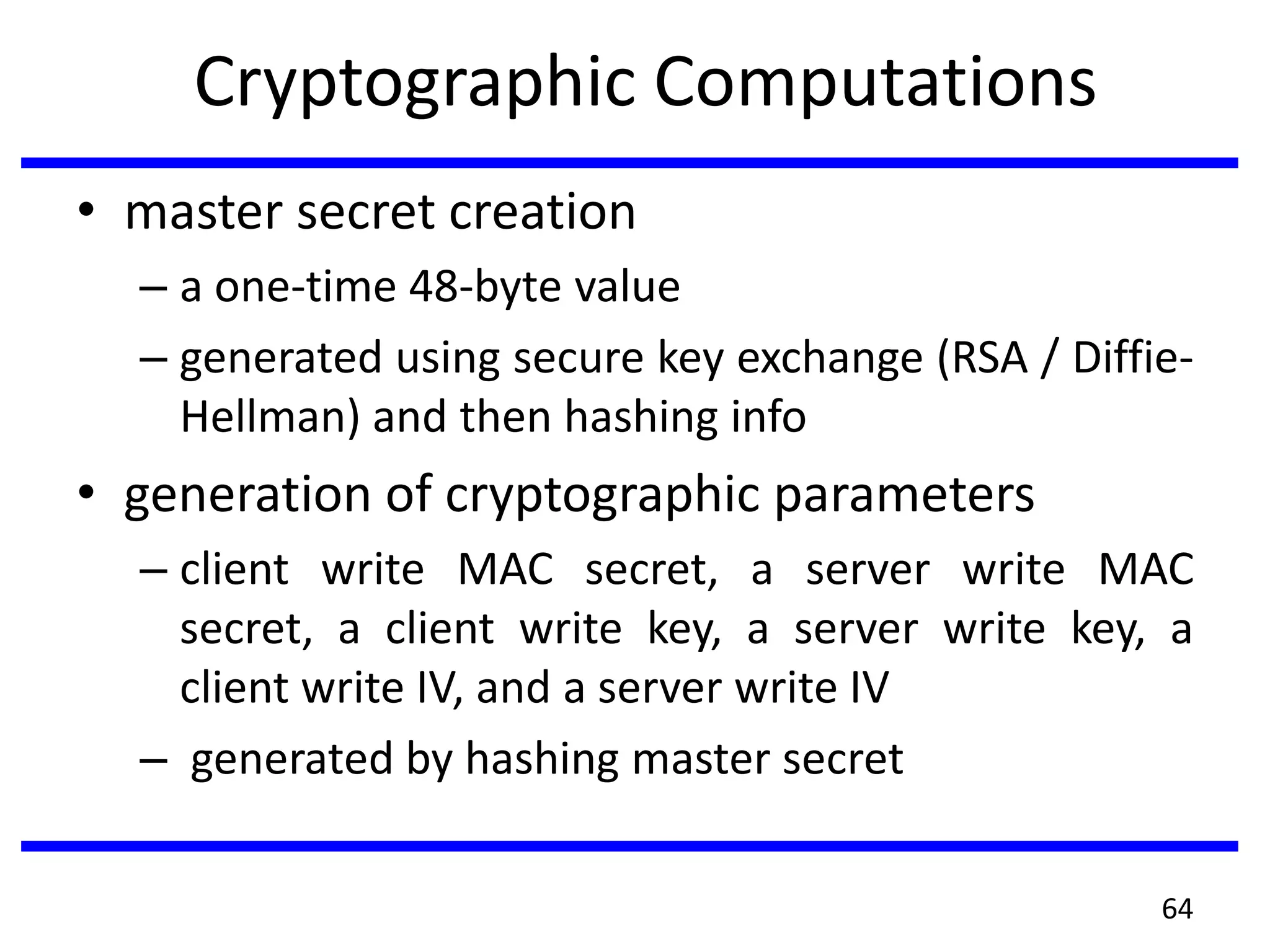 Cryptographic Computations
• master secret creation
– a one-time 48-byte value
– generated using secure key exchange (RSA / Diffie-
Hellman) and then hashing info
• generation of cryptographic parameters
– client write MAC secret, a server write MAC
secret, a client write key, a server write key, a
client write IV, and a server write IV
– generated by hashing master secret
64
 
