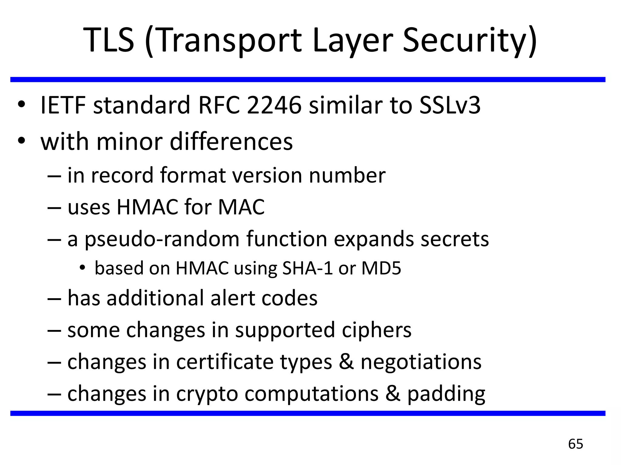 TLS (Transport Layer Security)
• IETF standard RFC 2246 similar to SSLv3
• with minor differences
– in record format version number
– uses HMAC for MAC
– a pseudo-random function expands secrets
• based on HMAC using SHA-1 or MD5
– has additional alert codes
– some changes in supported ciphers
– changes in certificate types & negotiations
– changes in crypto computations & padding
65
 