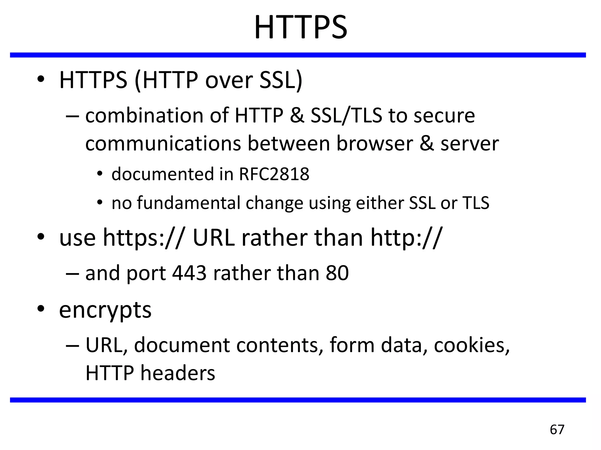 HTTPS
• HTTPS (HTTP over SSL)
– combination of HTTP & SSL/TLS to secure
communications between browser & server
• documented in RFC2818
• no fundamental change using either SSL or TLS
• use https:// URL rather than http://
– and port 443 rather than 80
• encrypts
– URL, document contents, form data, cookies,
HTTP headers
67
 