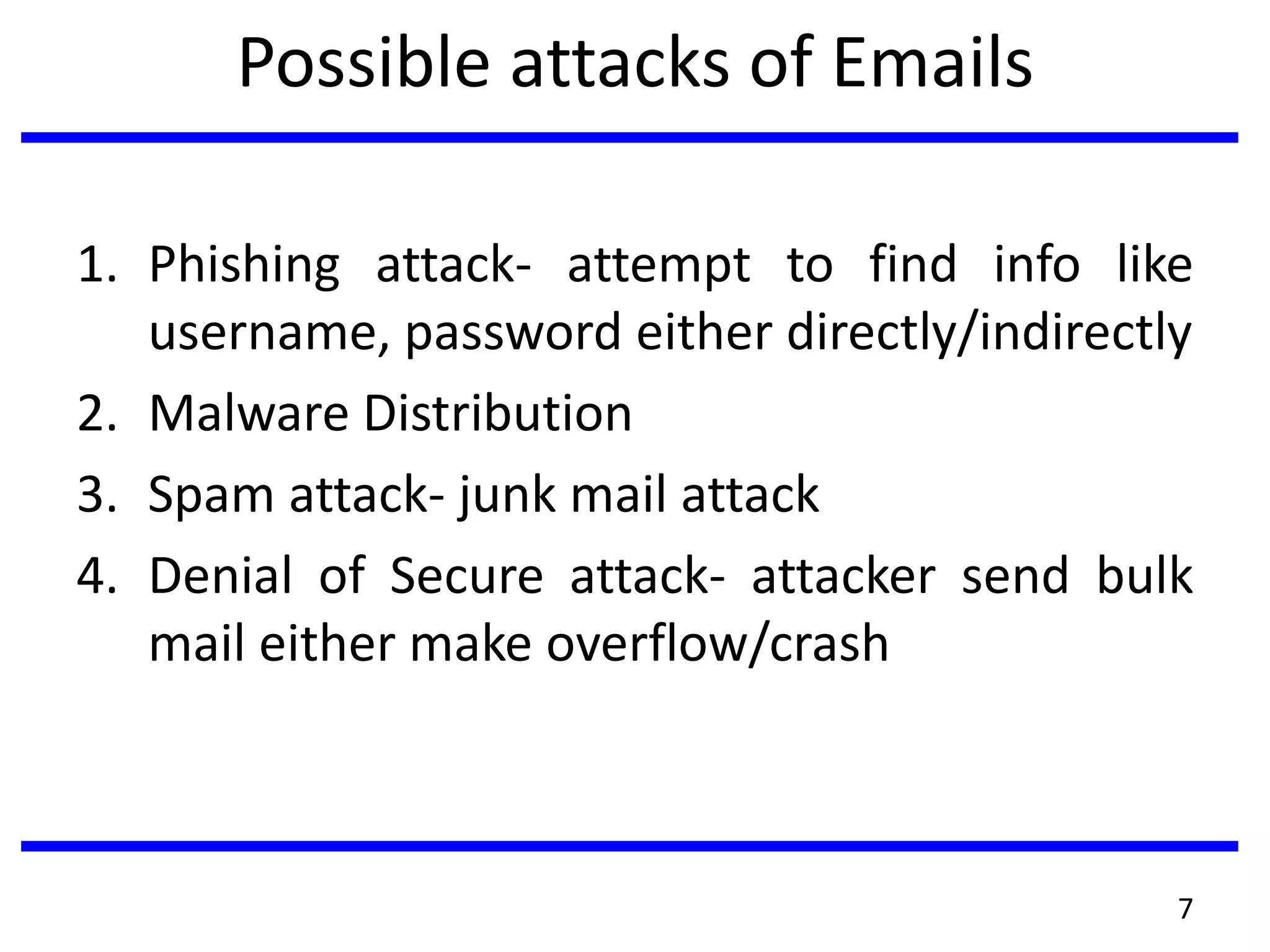 Possible attacks of Emails
1. Phishing attack- attempt to find info like
username, password either directly/indirectly
2. Malware Distribution
3. Spam attack- junk mail attack
4. Denial of Secure attack- attacker send bulk
mail either make overflow/crash
7
 