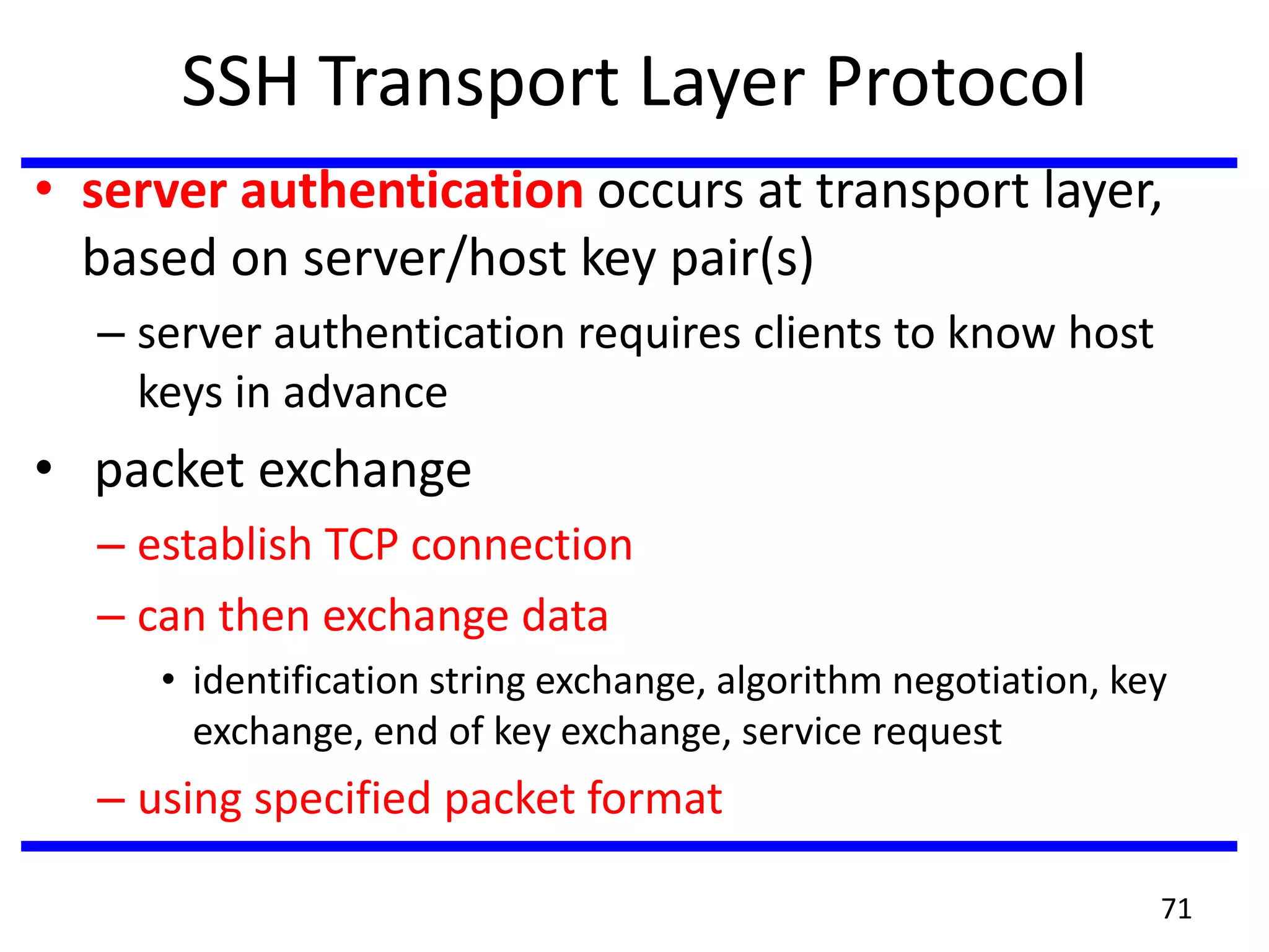 SSH Transport Layer Protocol
• server authentication occurs at transport layer,
based on server/host key pair(s)
– server authentication requires clients to know host
keys in advance
• packet exchange
– establish TCP connection
– can then exchange data
• identification string exchange, algorithm negotiation, key
exchange, end of key exchange, service request
– using specified packet format
71
 