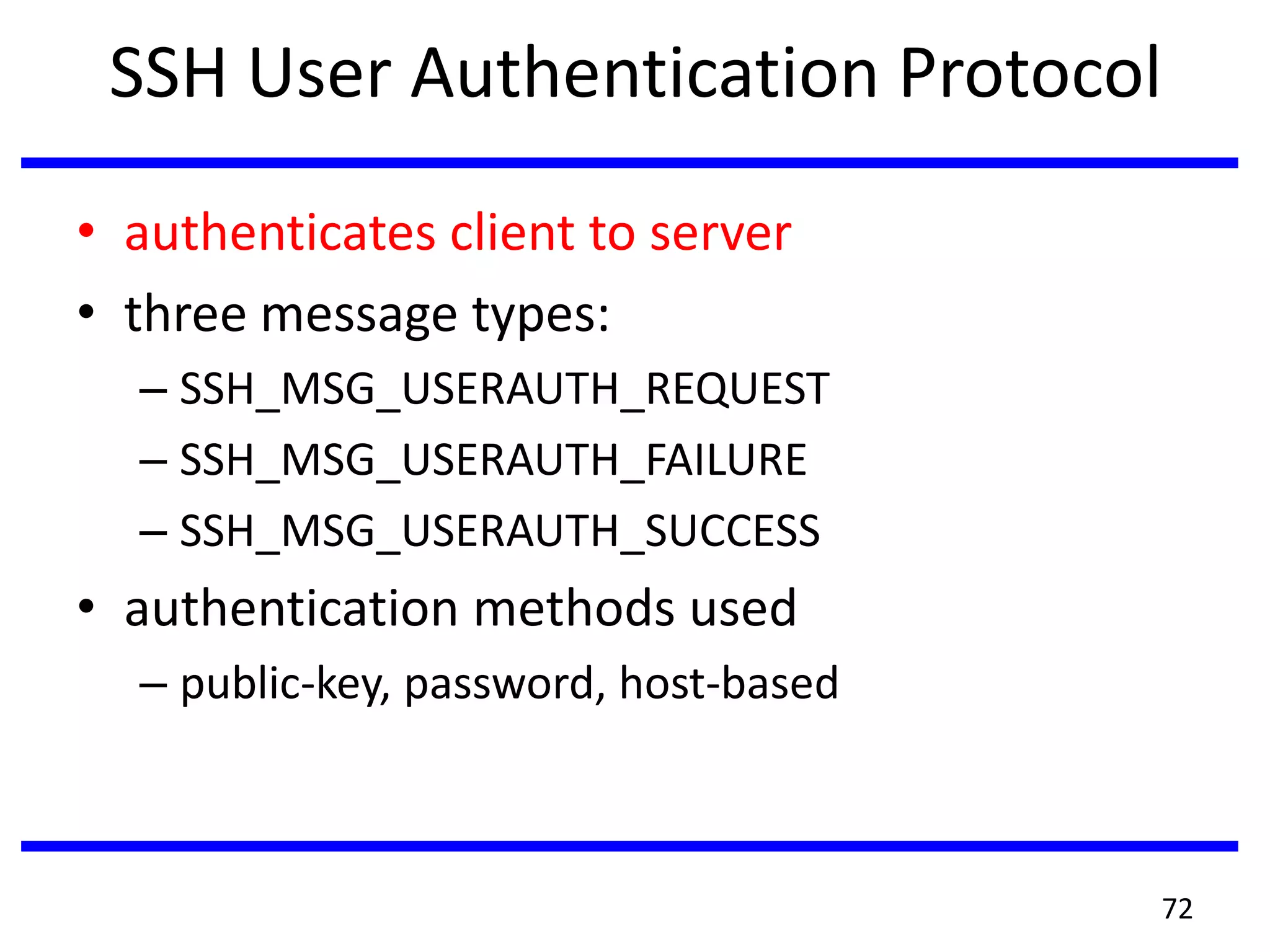SSH User Authentication Protocol
• authenticates client to server
• three message types:
– SSH_MSG_USERAUTH_REQUEST
– SSH_MSG_USERAUTH_FAILURE
– SSH_MSG_USERAUTH_SUCCESS
• authentication methods used
– public-key, password, host-based
72
 