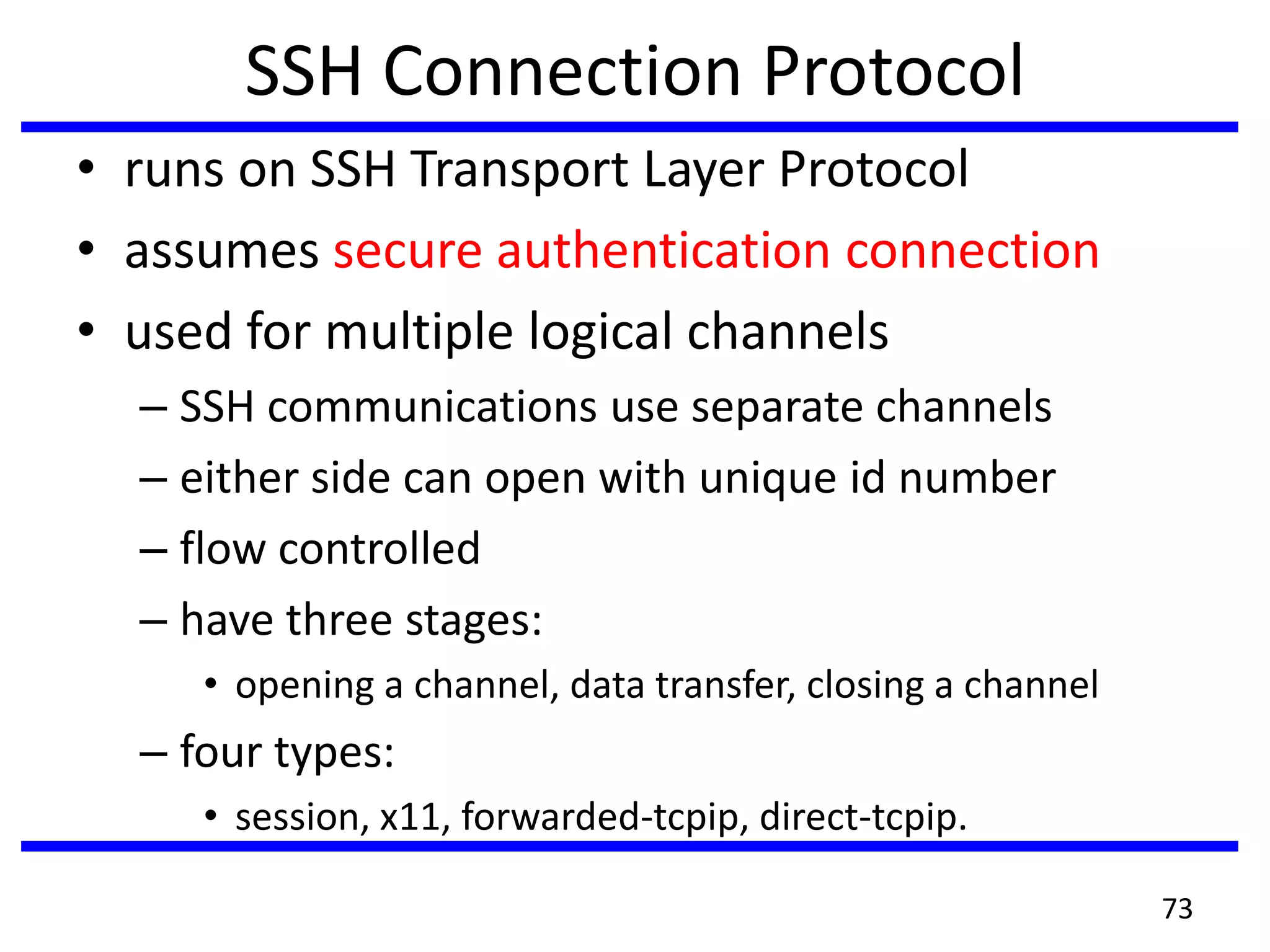 SSH Connection Protocol
• runs on SSH Transport Layer Protocol
• assumes secure authentication connection
• used for multiple logical channels
– SSH communications use separate channels
– either side can open with unique id number
– flow controlled
– have three stages:
• opening a channel, data transfer, closing a channel
– four types:
• session, x11, forwarded-tcpip, direct-tcpip.
73
 