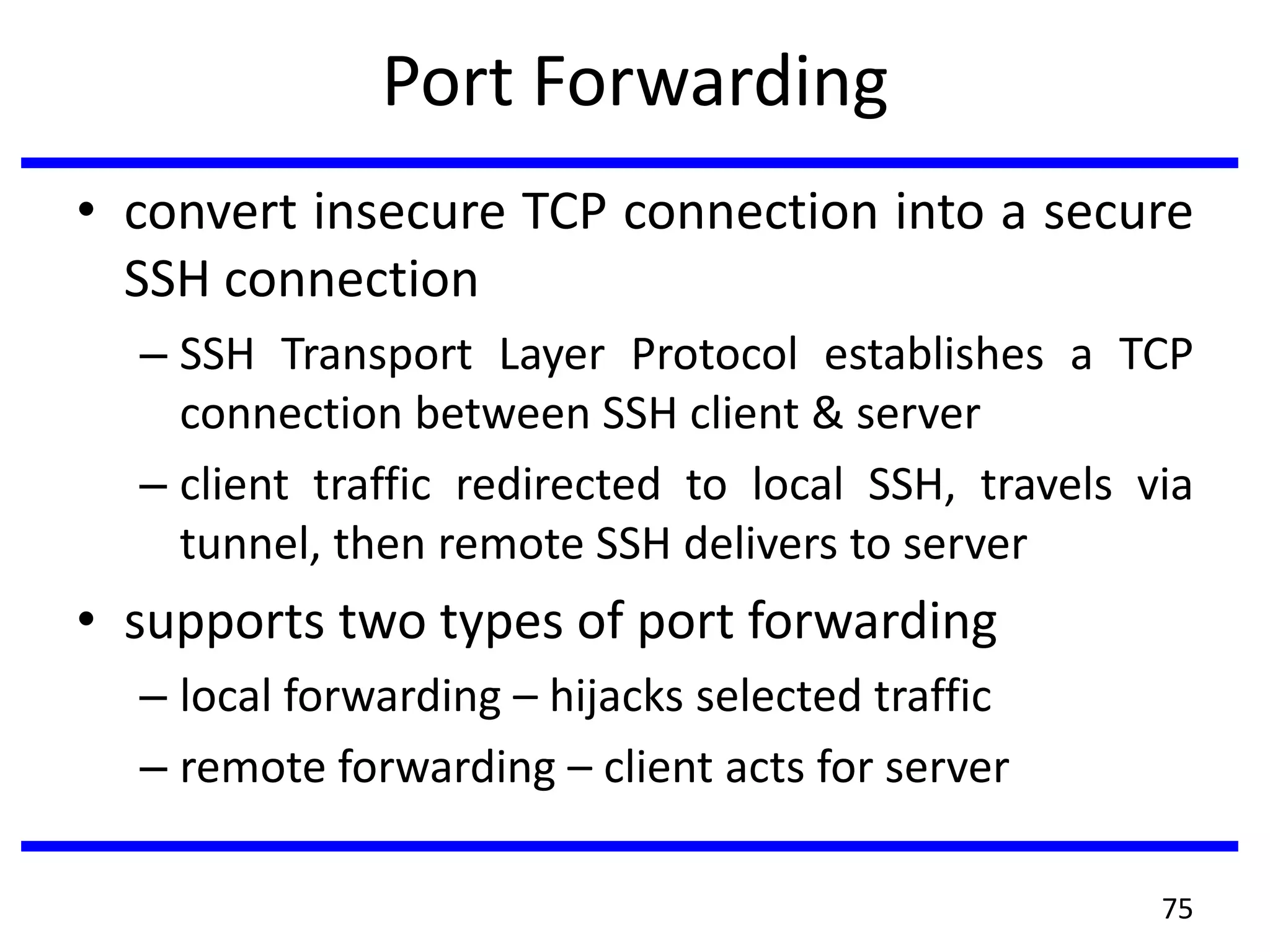 Port Forwarding
• convert insecure TCP connection into a secure
SSH connection
– SSH Transport Layer Protocol establishes a TCP
connection between SSH client & server
– client traffic redirected to local SSH, travels via
tunnel, then remote SSH delivers to server
• supports two types of port forwarding
– local forwarding – hijacks selected traffic
– remote forwarding – client acts for server
75
 