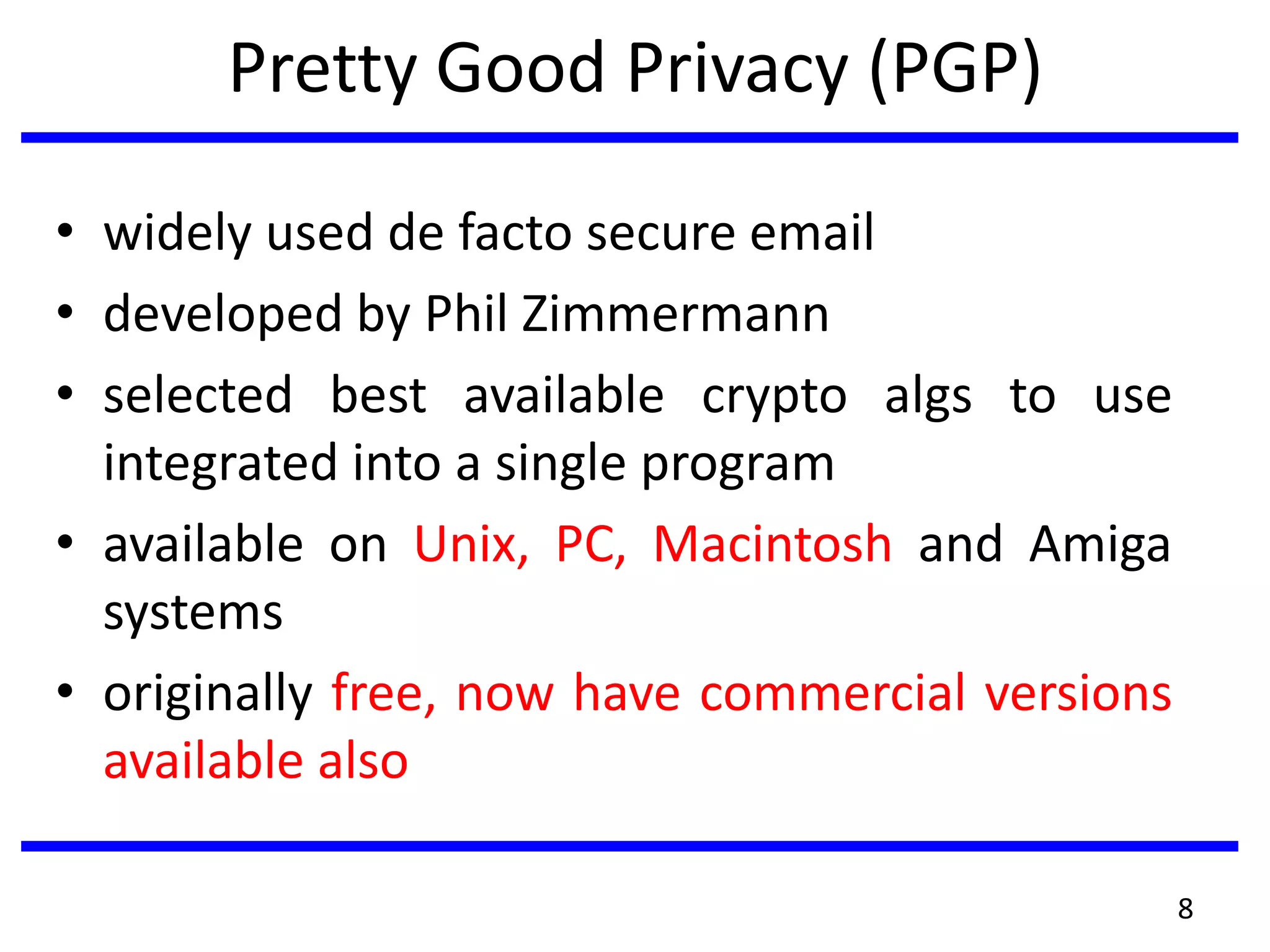 Pretty Good Privacy (PGP)
• widely used de facto secure email
• developed by Phil Zimmermann
• selected best available crypto algs to use
integrated into a single program
• available on Unix, PC, Macintosh and Amiga
systems
• originally free, now have commercial versions
available also
8
 