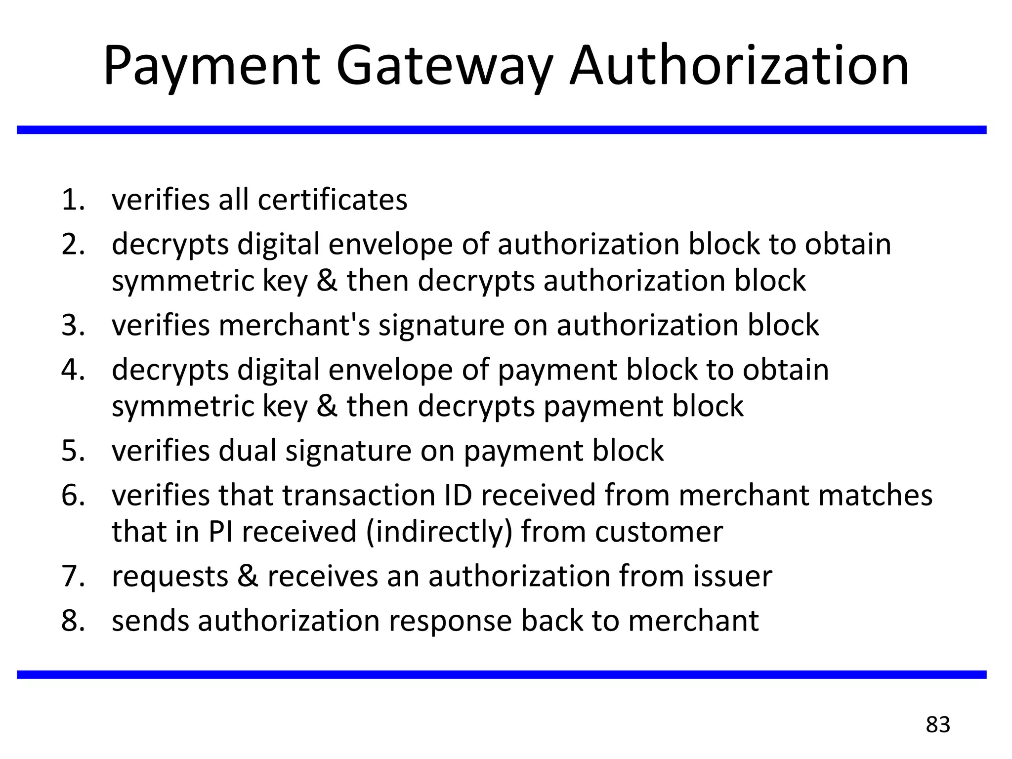 Payment Gateway Authorization
1. verifies all certificates
2. decrypts digital envelope of authorization block to obtain
symmetric key & then decrypts authorization block
3. verifies merchant's signature on authorization block
4. decrypts digital envelope of payment block to obtain
symmetric key & then decrypts payment block
5. verifies dual signature on payment block
6. verifies that transaction ID received from merchant matches
that in PI received (indirectly) from customer
7. requests & receives an authorization from issuer
8. sends authorization response back to merchant
83
 