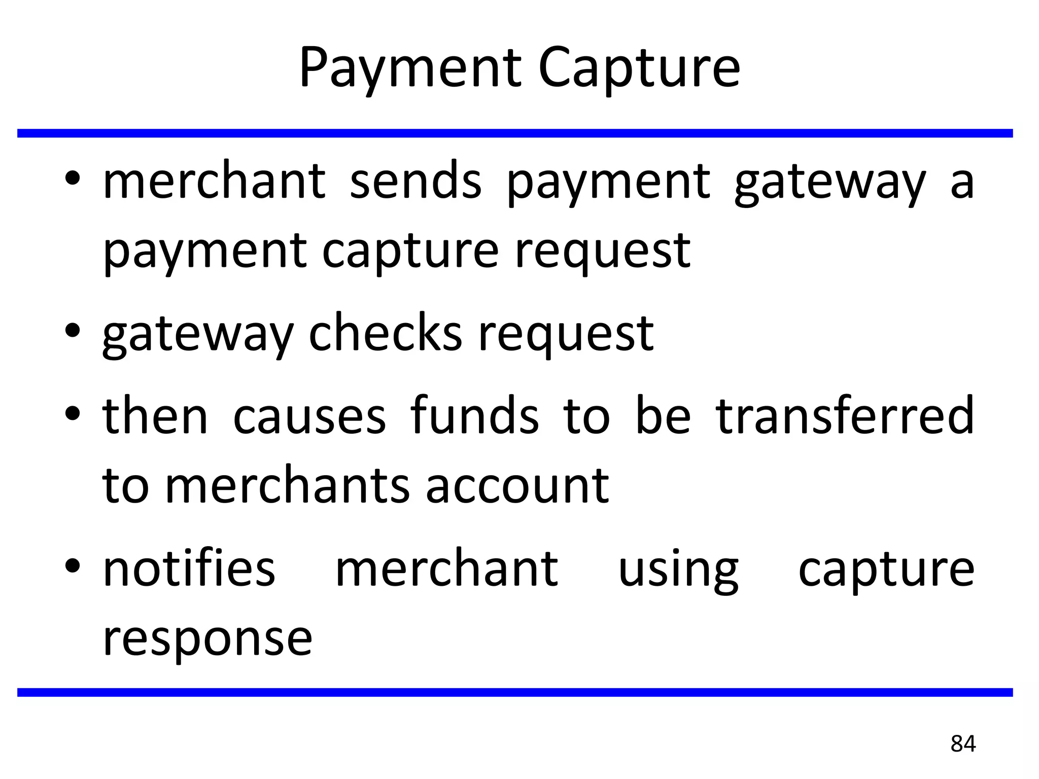 Payment Capture
• merchant sends payment gateway a
payment capture request
• gateway checks request
• then causes funds to be transferred
to merchants account
• notifies merchant using capture
response
84
 