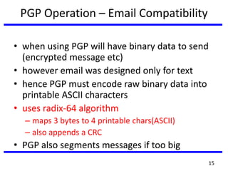 PGP Operation – Email Compatibility
• when using PGP will have binary data to send
(encrypted message etc)
• however email was designed only for text
• hence PGP must encode raw binary data into
printable ASCII characters
• uses radix-64 algorithm
– maps 3 bytes to 4 printable chars(ASCII)
– also appends a CRC
• PGP also segments messages if too big
15
 