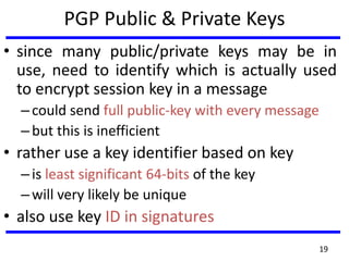 PGP Public & Private Keys
• since many public/private keys may be in
use, need to identify which is actually used
to encrypt session key in a message
–could send full public-key with every message
–but this is inefficient
• rather use a key identifier based on key
–is least significant 64-bits of the key
–will very likely be unique
• also use key ID in signatures
19
 