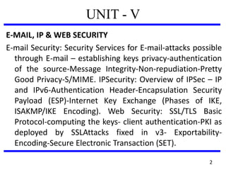 UNIT - V
E-MAIL, IP & WEB SECURITY
E-mail Security: Security Services for E-mail-attacks possible
through E-mail – establishing keys privacy-authentication
of the source-Message Integrity-Non-repudiation-Pretty
Good Privacy-S/MIME. IPSecurity: Overview of IPSec – IP
and IPv6-Authentication Header-Encapsulation Security
Payload (ESP)-Internet Key Exchange (Phases of IKE,
ISAKMP/IKE Encoding). Web Security: SSL/TLS Basic
Protocol-computing the keys- client authentication-PKI as
deployed by SSLAttacks fixed in v3- Exportability-
Encoding-Secure Electronic Transaction (SET).
2
 