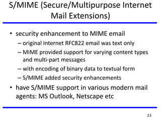 S/MIME (Secure/Multipurpose Internet
Mail Extensions)
• security enhancement to MIME email
– original Internet RFC822 email was text only
– MIME provided support for varying content types
and multi-part messages
– with encoding of binary data to textual form
– S/MIME added security enhancements
• have S/MIME support in various modern mail
agents: MS Outlook, Netscape etc
23
 