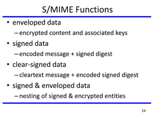 S/MIME Functions
• enveloped data
–encrypted content and associated keys
• signed data
–encoded message + signed digest
• clear-signed data
–cleartext message + encoded signed digest
• signed & enveloped data
–nesting of signed & encrypted entities
24
 