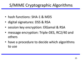 S/MIME Cryptographic Algorithms
• hash functions: SHA-1 & MD5
• digital signatures: DSS & RSA
• session key encryption: ElGamal & RSA
• message encryption: Triple-DES, RC2/40 and
others
• have a procedure to decide which algorithms
to use
25
 