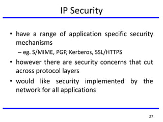 IP Security
• have a range of application specific security
mechanisms
– eg. S/MIME, PGP, Kerberos, SSL/HTTPS
• however there are security concerns that cut
across protocol layers
• would like security implemented by the
network for all applications
27
 