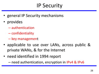 IP Security
• general IP Security mechanisms
• provides
– authentication
– confidentiality
– key management
• applicable to use over LANs, across public &
private WANs, & for the Internet
• need identified in 1994 report
– need authentication, encryption in IPv4 & IPv6
28
 