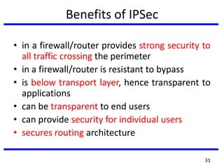 Benefits of IPSec
• in a firewall/router provides strong security to
all traffic crossing the perimeter
• in a firewall/router is resistant to bypass
• is below transport layer, hence transparent to
applications
• can be transparent to end users
• can provide security for individual users
• secures routing architecture
31
 
