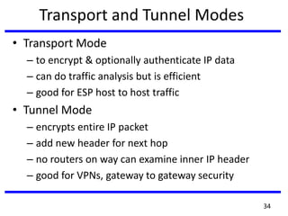 Transport and Tunnel Modes
• Transport Mode
– to encrypt & optionally authenticate IP data
– can do traffic analysis but is efficient
– good for ESP host to host traffic
• Tunnel Mode
– encrypts entire IP packet
– add new header for next hop
– no routers on way can examine inner IP header
– good for VPNs, gateway to gateway security
34
 