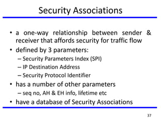 Security Associations
• a one-way relationship between sender &
receiver that affords security for traffic flow
• defined by 3 parameters:
– Security Parameters Index (SPI)
– IP Destination Address
– Security Protocol Identifier
• has a number of other parameters
– seq no, AH & EH info, lifetime etc
• have a database of Security Associations
37
 