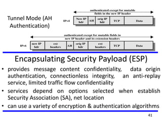 Tunnel Mode (AH
Authentication)
Encapsulating Security Payload (ESP)
• provides message content confidentiality, data origin
authentication, connectionless integrity, an anti-replay
service, limited traffic flow confidentiality
• services depend on options selected when establish
Security Association (SA), net location
• can use a variety of encryption & authentication algorithms
41
 