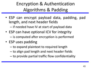 Encryption & Authentication
Algorithms & Padding
• ESP can encrypt payload data, padding, pad
length, and next header fields
– if needed have IV at start of payload data
• ESP can have optional ICV for integrity
– is computed after encryption is performed
• ESP uses padding
– to expand plaintext to required length
– to align pad length and next header fields
– to provide partial traffic flow confidentiality
43
 