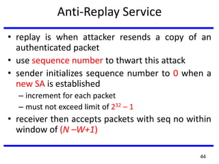Anti-Replay Service
• replay is when attacker resends a copy of an
authenticated packet
• use sequence number to thwart this attack
• sender initializes sequence number to 0 when a
new SA is established
– increment for each packet
– must not exceed limit of 232 – 1
• receiver then accepts packets with seq no within
window of (N –W+1)
44
 