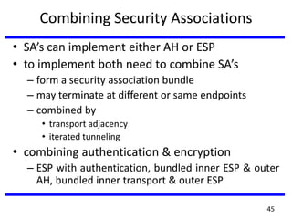 Combining Security Associations
• SA’s can implement either AH or ESP
• to implement both need to combine SA’s
– form a security association bundle
– may terminate at different or same endpoints
– combined by
• transport adjacency
• iterated tunneling
• combining authentication & encryption
– ESP with authentication, bundled inner ESP & outer
AH, bundled inner transport & outer ESP
45
 
