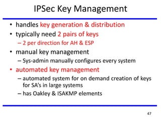 IPSec Key Management
• handles key generation & distribution
• typically need 2 pairs of keys
– 2 per direction for AH & ESP
• manual key management
– Sys-admin manually configures every system
• automated key management
– automated system for on demand creation of keys
for SA’s in large systems
– has Oakley & ISAKMP elements
47
 