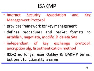 ISAKMP
• Internet Security Association and Key
Management Protocol
• provides framework for key management
• defines procedures and packet formats to
establish, negotiate, modify, & delete SAs
• independent of key exchange protocol,
encryption alg, & authentication method
• IKEv2 no longer uses Oakley & ISAKMP terms,
but basic functionality is same
49
 