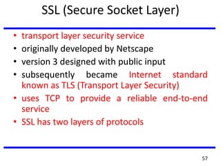 SSL (Secure Socket Layer)
• transport layer security service
• originally developed by Netscape
• version 3 designed with public input
• subsequently became Internet standard
known as TLS (Transport Layer Security)
• uses TCP to provide a reliable end-to-end
service
• SSL has two layers of protocols
57
 
