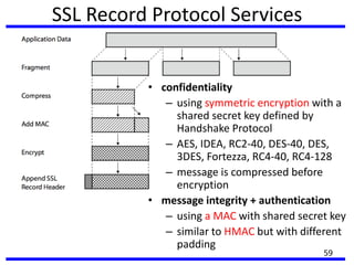 SSL Record Protocol Services
• confidentiality
– using symmetric encryption with a
shared secret key defined by
Handshake Protocol
– AES, IDEA, RC2-40, DES-40, DES,
3DES, Fortezza, RC4-40, RC4-128
– message is compressed before
encryption
• message integrity + authentication
– using a MAC with shared secret key
– similar to HMAC but with different
padding
59
 