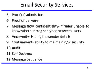 Email Security Services
5. Proof of submission
6. Proof of delivery
7. Message flow confidentiality-intruder unable to
know whether msg sent/not between users
8. Anonymity- Hiding the sender details
9. Containment- ability to maintain n/w security
10.Audit
11.Self Destruct
12.Message Sequence
6
 