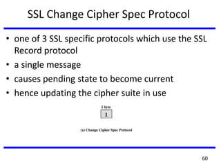SSL Change Cipher Spec Protocol
• one of 3 SSL specific protocols which use the SSL
Record protocol
• a single message
• causes pending state to become current
• hence updating the cipher suite in use
60
 