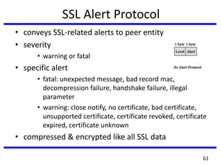 SSL Alert Protocol
• conveys SSL-related alerts to peer entity
• severity
• warning or fatal
• specific alert
• fatal: unexpected message, bad record mac,
decompression failure, handshake failure, illegal
parameter
• warning: close notify, no certificate, bad certificate,
unsupported certificate, certificate revoked, certificate
expired, certificate unknown
• compressed & encrypted like all SSL data
61
 