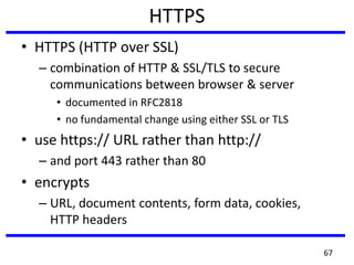 HTTPS
• HTTPS (HTTP over SSL)
– combination of HTTP & SSL/TLS to secure
communications between browser & server
• documented in RFC2818
• no fundamental change using either SSL or TLS
• use https:// URL rather than http://
– and port 443 rather than 80
• encrypts
– URL, document contents, form data, cookies,
HTTP headers
67
 