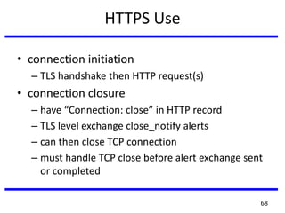HTTPS Use
• connection initiation
– TLS handshake then HTTP request(s)
• connection closure
– have “Connection: close” in HTTP record
– TLS level exchange close_notify alerts
– can then close TCP connection
– must handle TCP close before alert exchange sent
or completed
68
 