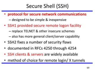 Secure Shell (SSH)
• protocol for secure network communications
– designed to be simple & inexpensive
• SSH1 provided secure remote logon facility
– replace TELNET & other insecure schemes
– also has more general client/server capability
• SSH2 fixes a number of security flaws
• documented in RFCs 4250 through 4254
• SSH clients & servers are widely available
• method of choice for remote login/ X tunnels
69
 