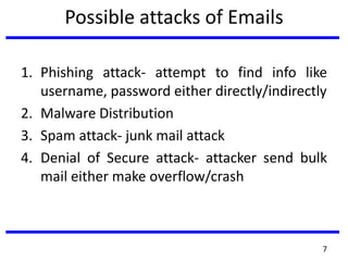 Possible attacks of Emails
1. Phishing attack- attempt to find info like
username, password either directly/indirectly
2. Malware Distribution
3. Spam attack- junk mail attack
4. Denial of Secure attack- attacker send bulk
mail either make overflow/crash
7
 