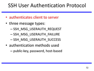 SSH User Authentication Protocol
• authenticates client to server
• three message types:
– SSH_MSG_USERAUTH_REQUEST
– SSH_MSG_USERAUTH_FAILURE
– SSH_MSG_USERAUTH_SUCCESS
• authentication methods used
– public-key, password, host-based
72
 