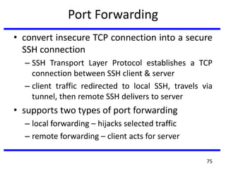 Port Forwarding
• convert insecure TCP connection into a secure
SSH connection
– SSH Transport Layer Protocol establishes a TCP
connection between SSH client & server
– client traffic redirected to local SSH, travels via
tunnel, then remote SSH delivers to server
• supports two types of port forwarding
– local forwarding – hijacks selected traffic
– remote forwarding – client acts for server
75
 