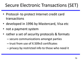 Secure Electronic Transactions (SET)
• Protocol- to protect Internet credit card
transactions
• developed in 1996 by Mastercard, Visa etc
• not a payment system
• rather a set of security protocols & formats
– secure communications amongst parties
– trust from use of X.509v3 certificates
– privacy by restricted info to those who need it
76
 